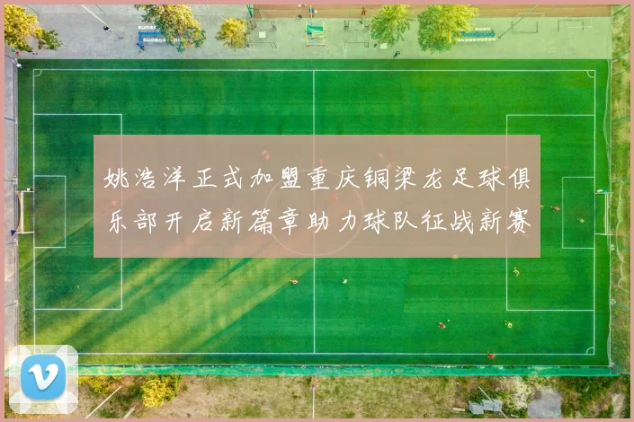 姚浩洋正式加盟重庆铜梁龙足球俱乐部开启新篇章助力球队征战新赛季