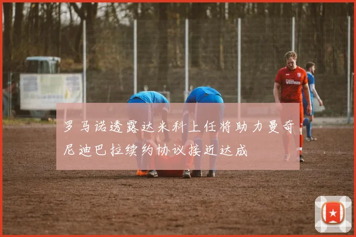 罗马诺透露达米科上任将助力曼奇尼迪巴拉续约协议接近达成