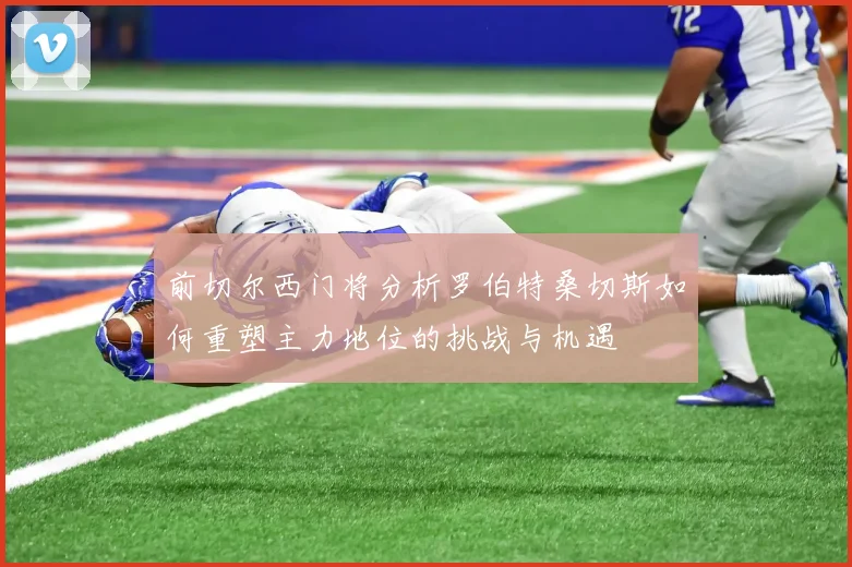 前切尔西门将分析罗伯特桑切斯如何重塑主力地位的挑战与机遇