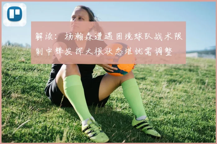 解读：杨瀚森遭遇困境球队战术限制中锋发挥大根状态堪忧需调整
