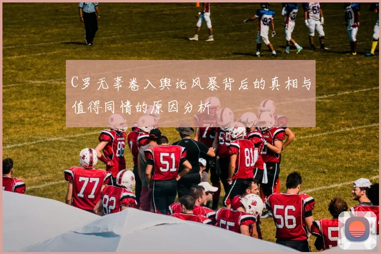 C罗无辜卷入舆论风暴背后的真相与值得同情的原因分析