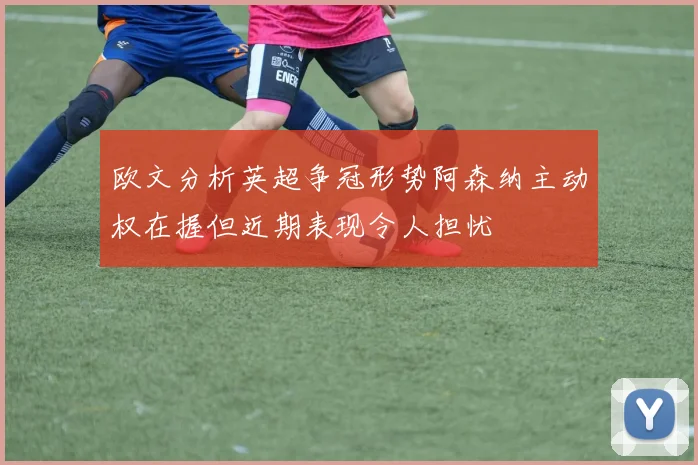欧文分析英超争冠形势阿森纳主动权在握但近期表现令人担忧