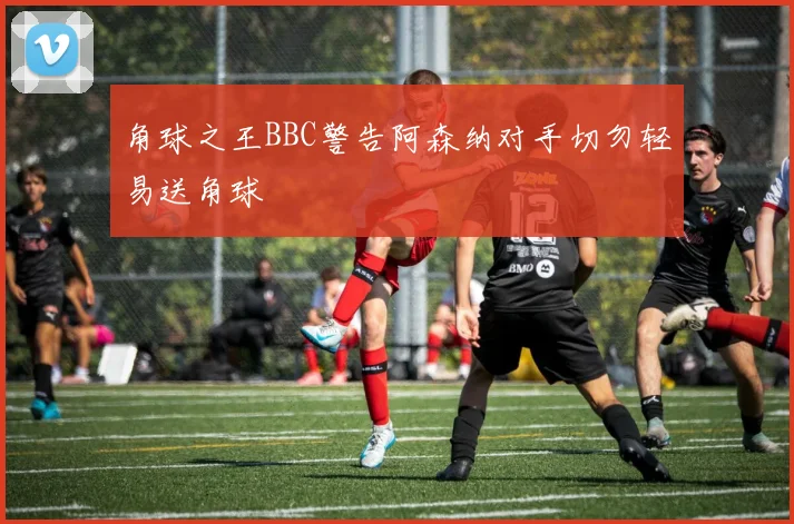 角球之王BBC警告阿森纳对手切勿轻易送角球