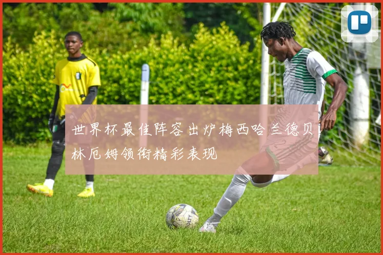 世界杯最佳阵容出炉梅西哈兰德贝林厄姆领衔精彩表现