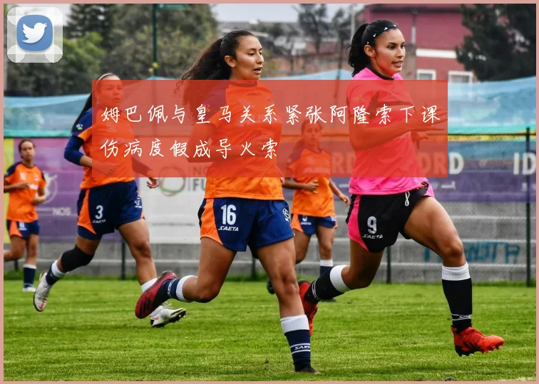 姆巴佩与皇马关系紧张阿隆索下课伤病度假成导火索
