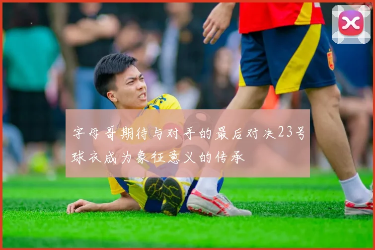 字母哥期待与对手的最后对决23号球衣成为象征意义的传承