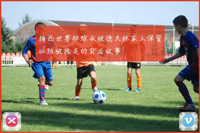 梅西世界杯球衣被德夫林家人保管以防被抢走的背后故事
