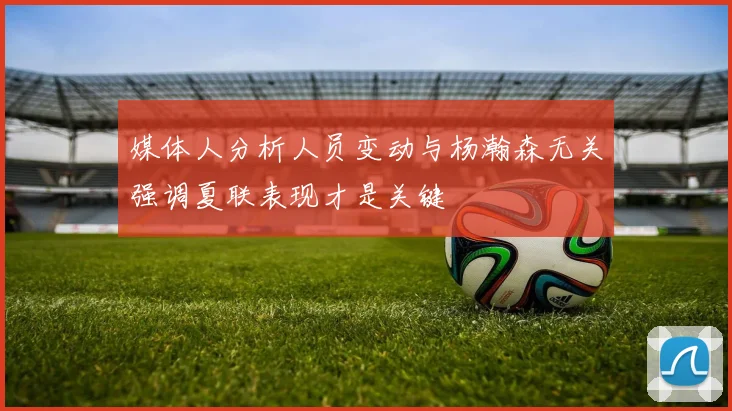媒体人分析人员变动与杨瀚森无关强调夏联表现才是关键