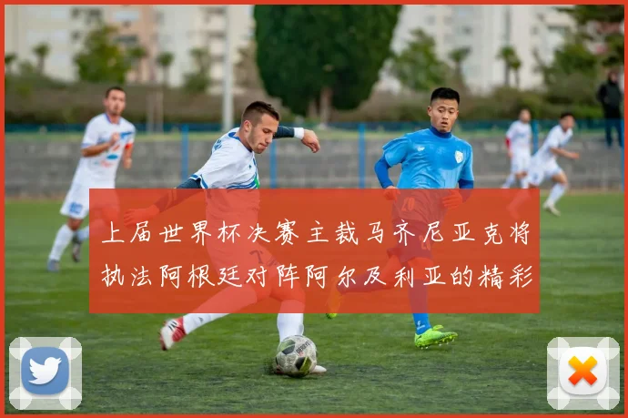 上届世界杯决赛主裁马齐尼亚克将执法阿根廷对阵阿尔及利亚的精彩对决