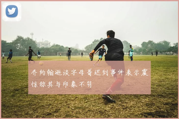 乔约翰逊谈字母哥迟到事件表示震惊称其与印象不符