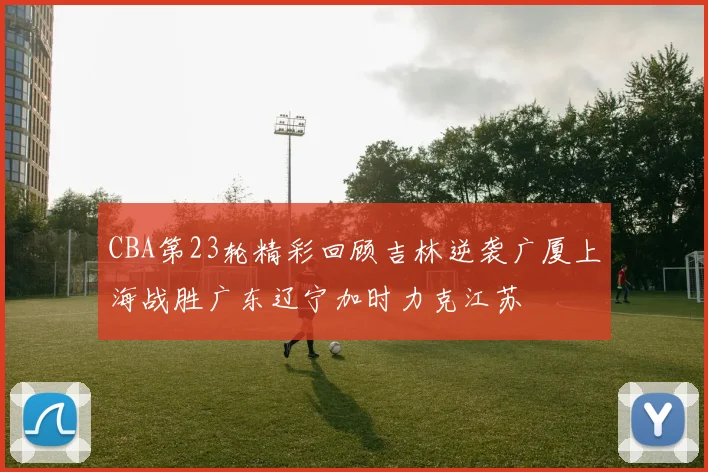 CBA第23轮精彩回顾吉林逆袭广厦上海战胜广东辽宁加时力克江苏