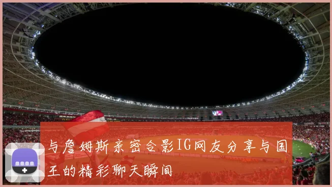 与詹姆斯亲密合影IG网友分享与国王的精彩聊天瞬间