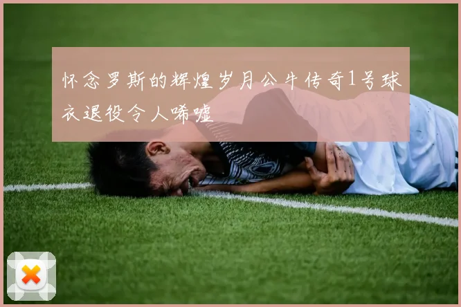 怀念罗斯的辉煌岁月公牛传奇1号球衣退役令人唏嘘