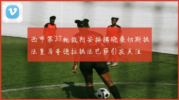 西甲第37轮裁判安排揭晓桑切斯执法皇马夸德拉执法巴萨引发关注