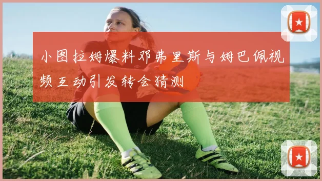 小图拉姆爆料邓弗里斯与姆巴佩视频互动引发转会猜测