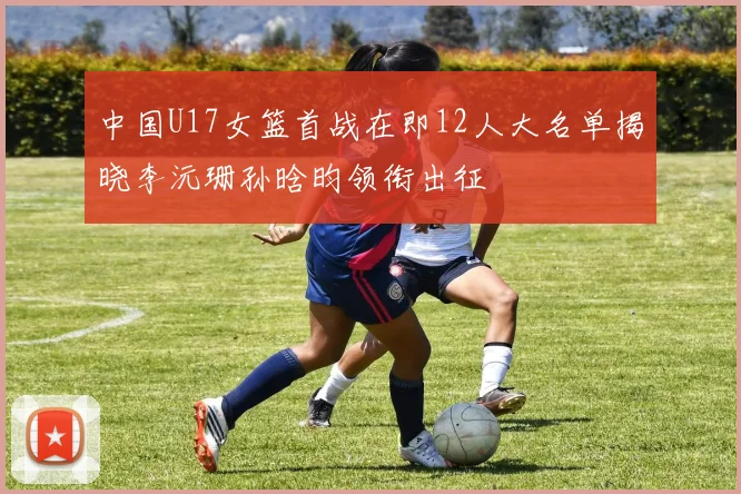 中国U17女篮首战在即12人大名单揭晓李沅珊孙晗昀领衔出征