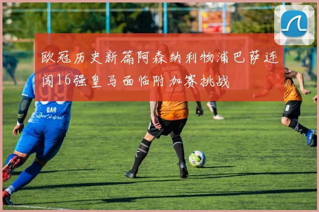 欧冠历史新篇阿森纳利物浦巴萨连闯16强皇马面临附加赛挑战