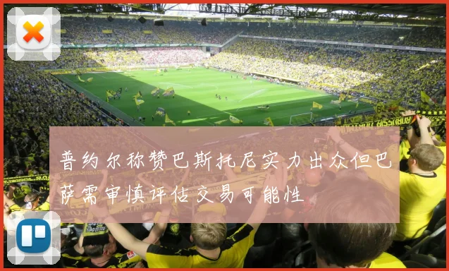 普约尔称赞巴斯托尼实力出众但巴萨需审慎评估交易可能性