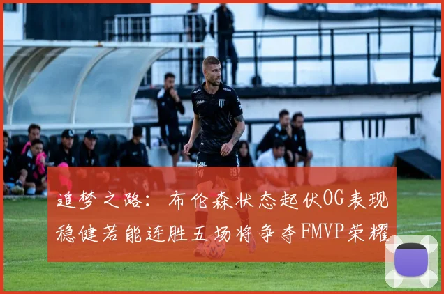 追梦之路：布伦森状态起伏OG表现稳健若能连胜五场将争夺FMVP荣耀