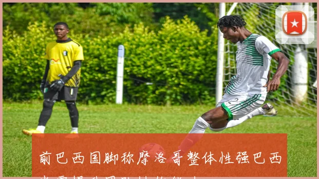 前巴西国脚称摩洛哥整体性强巴西尚需提升团队协作能力