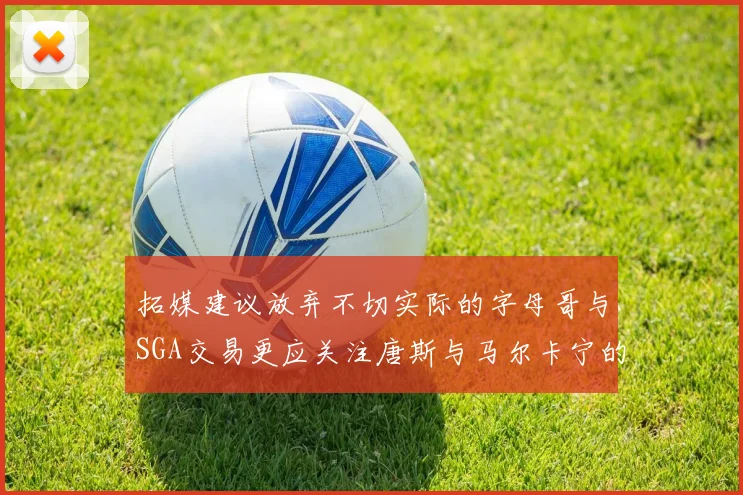 拓媒建议放弃不切实际的字母哥与SGA交易更应关注唐斯与马尔卡宁的潜力