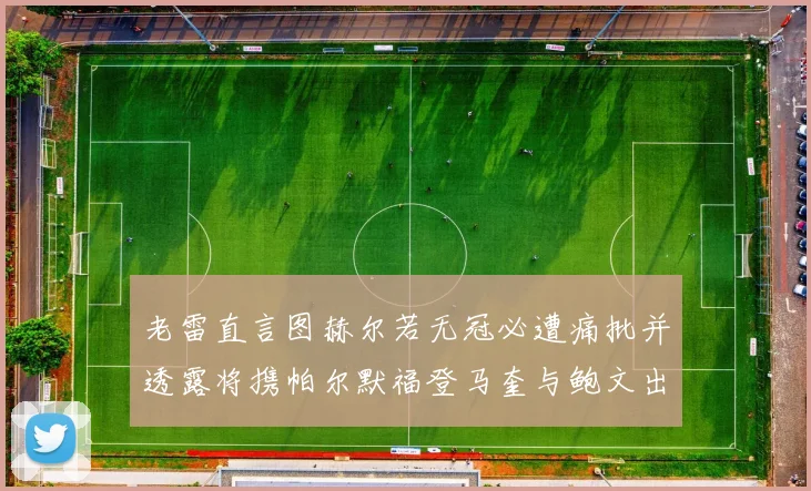老雷直言图赫尔若无冠必遭痛批并透露将携帕尔默福登马奎与鲍文出战