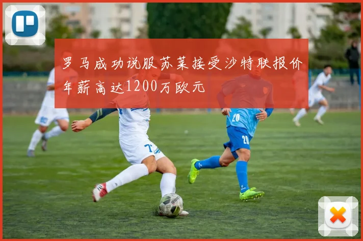 罗马成功说服苏莱接受沙特联报价年薪高达1200万欧元